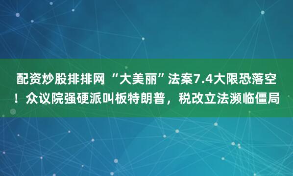 配资炒股排排网 “大美丽”法案7.4大限恐落空！众议院强硬派叫板特朗普，税改立法濒临僵局