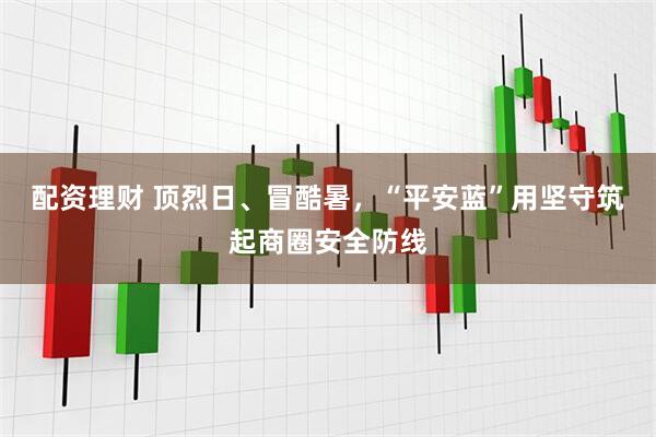 配资理财 顶烈日、冒酷暑，“平安蓝”用坚守筑起商圈安全防线