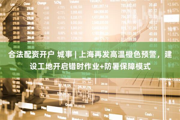合法配资开户 城事 | 上海再发高温橙色预警，建设工地开启错时作业+防暑保障模式