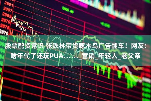 股票配资常识 张铁林带货啄木鸟广告翻车！网友：啥年代了还玩PUA……_营销_年轻人_老父亲