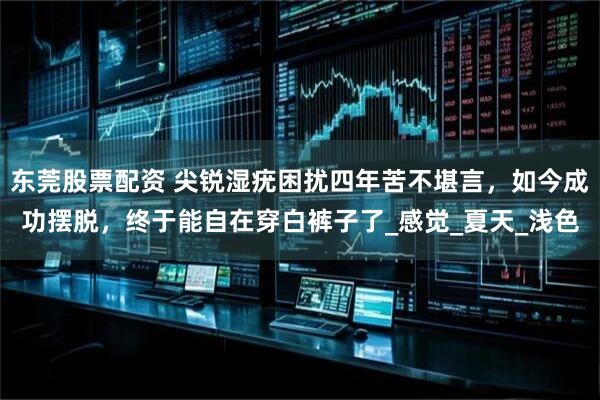 东莞股票配资 尖锐湿疣困扰四年苦不堪言，如今成功摆脱，终于能自在穿白裤子了_感觉_夏天_浅色