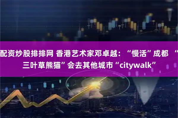 配资炒股排排网 香港艺术家邓卓越：“慢活”成都  “三叶草熊猫”会去其他城市“citywalk”