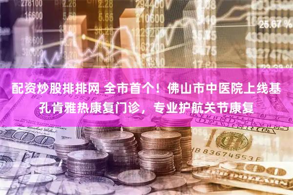 配资炒股排排网 全市首个！佛山市中医院上线基孔肯雅热康复门诊，专业护航关节康复