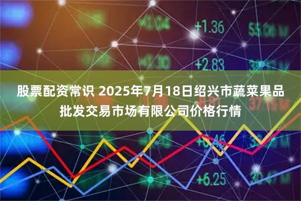 股票配资常识 2025年7月18日绍兴市蔬菜果品批发交易市场有限公司价格行情