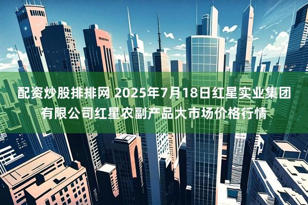 配资炒股排排网 2025年7月18日红星实业集团有限公司红星农副产品大市场价格行情