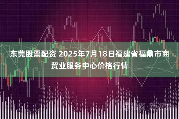 东莞股票配资 2025年7月18日福建省福鼎市商贸业服务中心价格行情