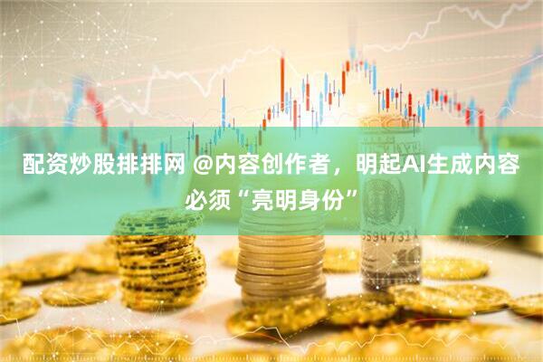 配资炒股排排网 @内容创作者，明起AI生成内容必须“亮明身份”