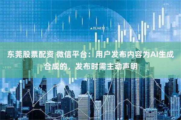 东莞股票配资 微信平台：用户发布内容为AI生成合成的，发布时需主动声明