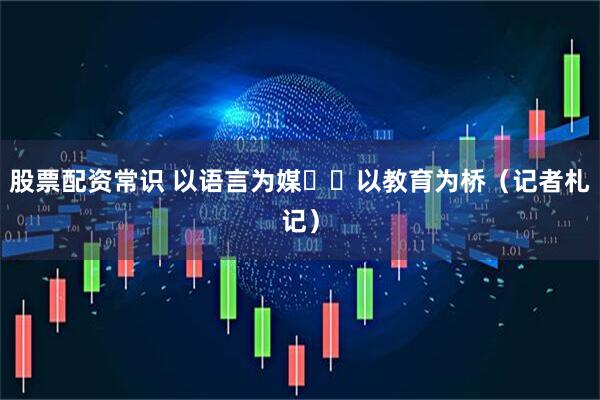 股票配资常识 以语言为媒  以教育为桥（记者札记）