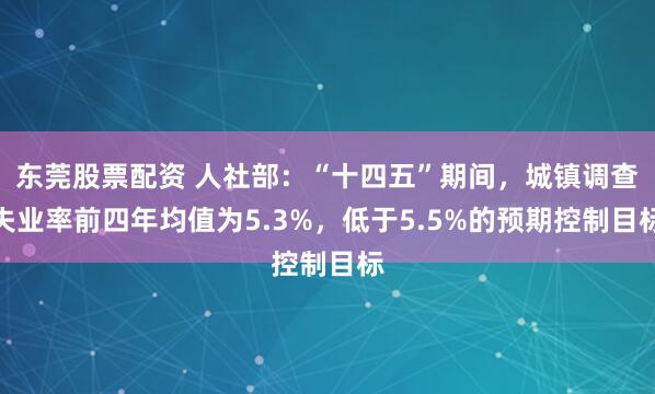 东莞股票配资 人社部：“十四五”期间，城镇调查失业率前四年均值为5.3%，低于5.5%的预期控制目标