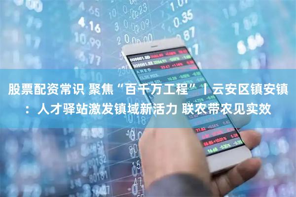 股票配资常识 聚焦“百千万工程”丨云安区镇安镇：人才驿站激发镇域新活力 联农带农见实效