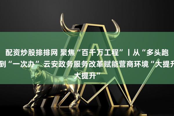 配资炒股排排网 聚焦“百千万工程”丨从“多头跑”到“一次办” 云安政务服务改革赋能营商环境“大提升”