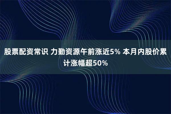 股票配资常识 力勤资源午前涨近5% 本月内股价累计涨幅超50%
