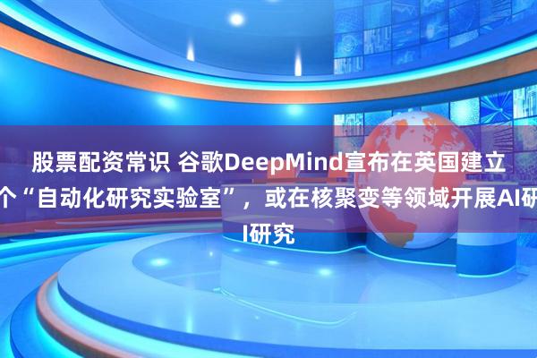 股票配资常识 谷歌DeepMind宣布在英国建立首个“自动化研究实验室”，或在核聚变等领域开展AI研究