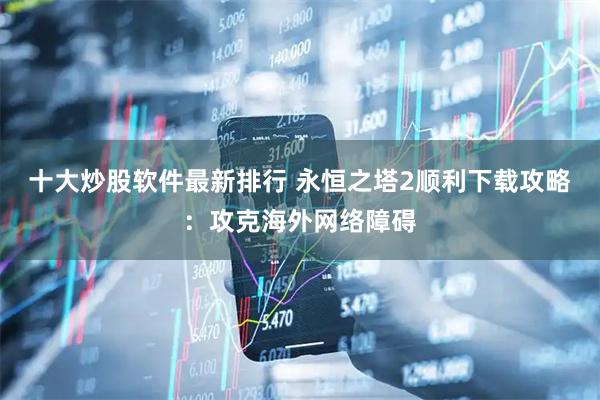 十大炒股软件最新排行 永恒之塔2顺利下载攻略：攻克海外网络障碍
