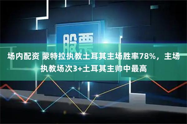 场内配资 蒙特拉执教土耳其主场胜率78%，主场执教场次3+土耳其主帅中最高