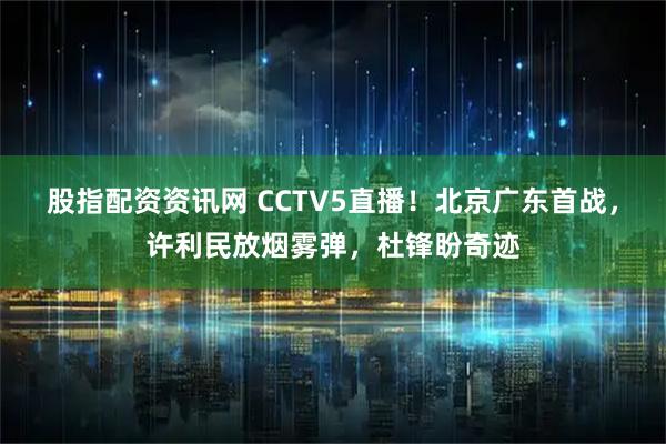 股指配资资讯网 CCTV5直播！北京广东首战，许利民放烟雾弹，杜锋盼奇迹