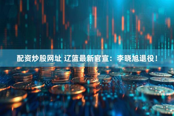 配资炒股网址 辽篮最新官宣：李晓旭退役！