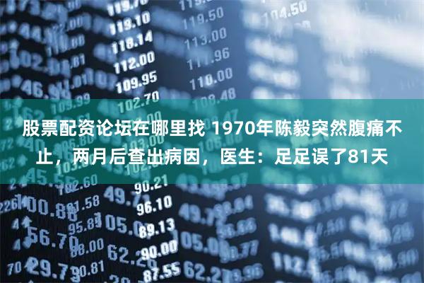 股票配资论坛在哪里找 1970年陈毅突然腹痛不止，两月后查出病因，医生：足足误了81天