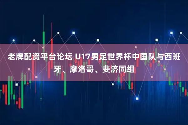 老牌配资平台论坛 U17男足世界杯中国队与西班牙、摩洛哥、斐济同组