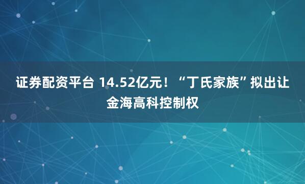 证券配资平台 14.52亿元！“丁氏家族”拟出让金海高科控制权