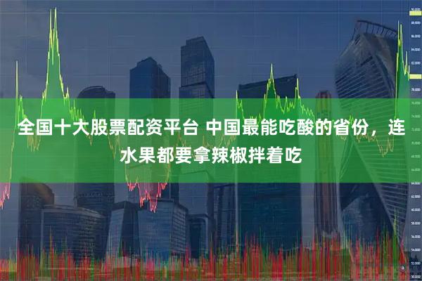 全国十大股票配资平台 中国最能吃酸的省份，连水果都要拿辣椒拌着吃
