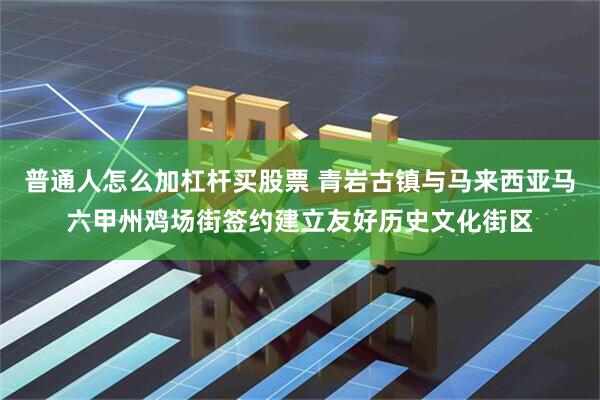 普通人怎么加杠杆买股票 青岩古镇与马来西亚马六甲州鸡场街签约建立友好历史文化街区
